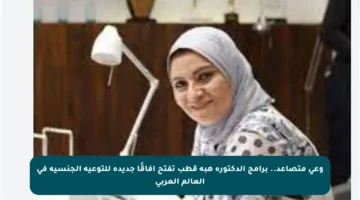 وعي متصاعد.. برامج الدكتورة هبة قطب تفتح آفاقًا جديدة للتوعية الجنسية في العالم العربي